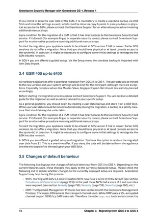 Greenbone Security Manager with Greenbone OS 4, Release 4
If you intend to keep the user data of the GSM, it is mandatory to create a userdata backup via USB
Stick and store the settings as well, which could be done via copy & paste. In case you have no phys-
ical access to the GSM, please contact the Greenbone Support for an alternative procedure involving
additional manual steps.
A pre-condition for the migration of a GSM is that it has direct access to the Greenbone Security Feed
service. If it doesn’t (for example Airgap or separate security zones), please contact Greenbone Sup-
port for an alternative procedure involving additional manual steps.
To start the migration, your appliance needs to be at least at GOS version 3.1.42 or newer. Earlier GOS
versions do not o er a migration. Note that you should have physical or at least console access to
the system(s) in question. It might be necessary to conﬁgure some initial settings to reintegrate the
GSM into the network.
In GOS 4 you are o ered a guided setup. Via the Setup menu the userdata backup is imported with
item Data Import.
3.4 GSM 400 up-to 6400
Allhardware appliances o era seamless migration from GOS 3.1 to GOS 4. The userdata willbe moved
to the new version and your system settings will be kept for the most part, although there are excep-
tions. Especially complex setups like Master-Slave, Airgap or Expert-Net should be carefully planned
accordingly.
Before starting the migration process please contact Greenbone Support. You will receive a detailed
guide for the migration as well as advice tailored to your speciﬁc setup.
As a general guideline, you should begin by creating a user data backup and store it on a USB Stick.
While your user data should be moved automatically during the migration, a backup is a safety mea-
sure that should always be undertaken.
A pre-condition for the migration of a GSM is that it has direct access to the Greenbone Security Feed
service. If it doesn’t (for example Airgap or separate security zones), please contact Greenbone Sup-
port for an alternative procedure involving additional manual steps.
To start the migration, your appliance needs to be at least at GOS version 3.1.42 or newer. Earlier GOS
versions do not o er a migration. Note that you should have physical or at least console access to
the system(s) in question. It might be necessary to conﬁgure some initial settings to reintegrate the
GSM into the network.
In GOS 4 you are o ered a guided setup and migration. You have the option to restore the migrated
user data from 3.1. This is a one-time o er. If you deny, the data will be deleted from the appliance
and the only copy left is the backup on your USB Stick.
3.5 Changes of default behaviour
The following list displays the changes of default behaviour from GOS 3 to GOS 4. Depending on the
current features used, these changes may apply to the currently deployed setup. Please check the
following list to decide whether changes to the currently deployed setup are required. Greenbone
Support may help during this process.
• NVTs: Starting with GOS 4.2 policy violation NVTs now have a score of 10 by default (see section
Compliance and special scans (page 153)). In the past these NVTs had a score of 0 and overrides
were required (see section Severity (page 156), Severity (page 159), Severity (page 160), etc.)
• GMP: The OpenVAS Management Protocol has been replaced with the Greenbone Management
Protocol. The major di erence is the transport channel used. While OMP uses a SSL-encrypted
channel on port 9390/tcp GMP uses ssh. Therefore the older omp.exe tool cannot connect to
10 Chapter 3. Migrating from GOS 3 to GOS 4
 
