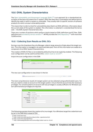 Greenbone Security Manager with Greenbone OS 4, Release 4
10.6 OVAL System Characteristics
The Open Vulnerability and Assessment Language (OVAL)118
is an approach for a standardized de-
scription of the (security) state of an IT system. OVAL ﬁles describe a vulnerability and deﬁne tests to
identify the state in which a system is vulnerable. They usually refer to speciﬁc version of software
products for which a known vulnerability exists.
This means that in orderto check forvulnerabilities described in an OVALdeﬁnition, information about
the current state of the system is needed. This information is collected in a standardized format as
well — the OVAL System Characteristics (SC).
There are a number of solutions which perform checks based on OVAL deﬁnitions and SC ﬁles. OVAL
deﬁnitions are provided by various vendors119
. MITRE provides the OVAL Repository120
with more than
13,000 entries.
10.6.1 Collecting Scan Results as OVAL SCs
During a scan the Greenbone Security Manager collects large amounts of data about the target sys-
tem. This information is managed in an optimized data pool. Parts of this information are usable as a
component of an OVAL System Characteristics.
The creation of OVAL SC ﬁles is not enabled by default but has to be explicitly enabled. The following
scan conﬁguration can be used to achieve this: collect-oval-sc-v2.xml121
.
Import the scan conﬁguration in the GSM:
The new scan conﬁguration is now shown in the list:
The most comprehensive results of a target system can be collected using authenticated scans. For
this you need to create an account on the target system. Ensure that the account has the necessary
privileges. For unixoid systems an account with low privileges is usually su cient, for Windows sys-
tem administrative privileges are required.
The following example shows the creation ofa Linux target. Fora Windows target the credentialmust
be set in the SMB ﬁeld instead of SSH.
118 http://oval.mitre.org/
119 http://oval.mitre.org/repository/about/other_repositories.html
120 http://oval.mitre.org/repository/
121 http://download.greenbone.net/scanconﬁgs/collect-oval-sc-v2.xml
192 Chapter 10. Compliance and special scans
 
