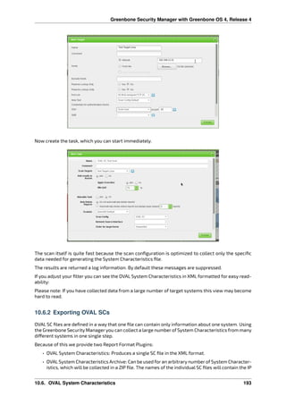 Greenbone Security Manager with Greenbone OS 4, Release 4
Now create the task, which you can start immediately.
The scan itself is quite fast because the scan conﬁguration is optimized to collect only the speciﬁc
data needed for generating the System Characteristics ﬁle.
The results are returned a log information. By default these messages are suppressed.
If you adjust your ﬁlter you can see the OVAL System Characteristics in XML formatted for easy read-
ability:
Please note: If you have collected data from a large number of target systems this view may become
hard to read.
10.6.2 Exporting OVAL SCs
OVAL SC ﬁles are deﬁned in a way that one ﬁle can contain only information about one system. Using
the Greenbone Security Manager you can collect a large number of System Characteristics from many
di erent systems in one single step.
Because of this we provide two Report Format Plugins:
• OVAL System Characteristics: Produces a single SC ﬁle in the XML format.
• OVAL System Characteristics Archive: Can be used for an arbitrary number of System Character-
istics, which will be collected in a ZIP ﬁle. The names of the individual SC ﬁles will contain the IP
10.6. OVAL System Characteristics 193
 