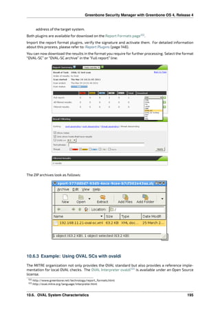 Greenbone Security Manager with Greenbone OS 4, Release 4
address of the target system.
Both plugins are available for download on the Report Formats page122
.
Import the report format plugins, verify the signature and activate them. For detailed information
about this process, please refer to: Report Plugins (page 148).
You can now download the results in the format you require for further processing. Select the format
“OVAL-SC” or “OVAL-SC archive” in the “Full report” line:
The ZIP archives look as follows:
10.6.3 Example: Using OVAL SCs with ovaldi
The MITRE organization not only provides the OVAL standard but also provides a reference imple-
mentation for local OVAL checks. The OVAL Interpreter ovaldi123
is available under an Open Source
license.
122 http://www.greenbone.net/technology/report_formats.html
123 http://oval.mitre.org/language/interpreter.html
10.6. OVAL System Characteristics 195
 