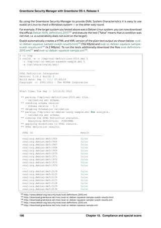 Greenbone Security Manager with Greenbone OS 4, Release 4
By using the Greenbone Security Manager to provide OVAL System Characteristics it is easy to use
ovaldi on Linux to check a Windows system — or the other way round.
Forexample, ifthe target system you tested above was a Debian Linux system, you can nowdownload
the o cial Debian OVAL deﬁnitions 2010124
and execute the test (“false” means that a condition was
not met, i.e. a vulnerability does not exist on the target).
Ovaldi automatically creates a HTML and XML version of the plain text output as shown below: oval-
sc-debian-squeeze-sample-ovaldi-results.html125
(102 KByte) and oval-sc-debian-squeeze-sample-
ovaldi-results.xml126
(4.2 MByte). To run the tests additionally download the ﬁles oval-deﬁnitions-
2010.xml127
and oval-sc-debian-squeeze-sample.xml128
.
$ cd /tmp
$ ovaldi -m -o /tmp/oval-definitions-2010.xml 
-i /tmp/oval-sc-debian-squeeze-sample.xml 
-a /usr/share/ovaldi/xml/
----------------------------------------------------
OVAL Definition Interpreter
Version: 5.10.1 Build: 2
Build date: Sep 11 2012 07:49:59
Copyright (c) 2002-2012 - The MITRE Corporation
----------------------------------------------------
Start Time: Tue Sep 11 12:12:52 2012
** parsing /tmp/oval-definitions-2010.xml file.
- validating xml schema.
** checking schema version
- Schema version - 5.3
** skipping Schematron validation
** parsing /tmp/oval-sc-debian-lenny-sample.xml for analysis.
- validating xml schema.
** running the OVAL Definition analysis.
Analyzing definition: FINISHED
** applying directives to OVAL results.
** OVAL definition results.
OVAL Id Result
-------------------------------------------------------
oval:org.debian:def:1965 false
oval:org.debian:def:1966 false
oval:org.debian:def:1967 false
oval:org.debian:def:1968 false
oval:org.debian:def:1969 false
oval:org.debian:def:1970 false
oval:org.debian:def:1971 false
oval:org.debian:def:1972 false
oval:org.debian:def:1973 false
oval:org.debian:def:1974 false
...
oval:org.debian:def:2124 false
oval:org.debian:def:2125 false
oval:org.debian:def:2126 false
oval:org.debian:def:2127 false
oval:org.debian:def:2128 false
oval:org.debian:def:2129 false
oval:org.debian:def:2130 false
124 http://www.debian.org/security/oval/oval-deﬁnitions-2010.xml
125 http://download.greenbone.net/misc/oval-sc-debian-squeeze-sample-ovaldi-results.html
126 http://download.greenbone.net/misc/oval-sc-debian-squeeze-sample-ovaldi-results.xml
127 http://www.debian.org/security/oval/oval-deﬁnitions-2010.xml
128 http://download.greenbone.net/misc/oval-sc-debian-squeeze-sample.xml
196 Chapter 10. Compliance and special scans
 