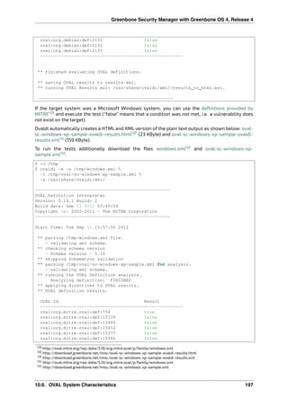 Greenbone Security Manager with Greenbone OS 4, Release 4
oval:org.debian:def:2131 false
oval:org.debian:def:2132 false
oval:org.debian:def:2133 false
-------------------------------------------------------
** finished evaluating OVAL definitions.
** saving OVAL results to results.xml.
** running OVAL Results xsl: /usr/share/ovaldi/xml//results_to_html.xsl.
----------------------------------------------------
If the target system was a Microsoft Windows system, you can use the deﬁnitions provided by
MITRE129
and execute the test (“false” means that a condition was not met, i.e. a vulnerability does
not exist on the target).
Ovaldi automatically creates a HTML and XML version of the plain text output as shown below: oval-
sc-windows-xp-sample-ovaldi-results.html130
(23 KByte) and oval-sc-windows-xp-sample-ovaldi-
results.xml131
(159 KByte).
To run the tests additionally download the ﬁles windows.xml132
and oval-sc-windows-xp-
sample.xml133
.
$ cd /tmp
$ ovaldi -m -o /tmp/windows.xml 
-i /tmp/oval-sc-windows-xp-sample.xml 
-a /usr/share/ovaldi/xml/
----------------------------------------------------
OVAL Definition Interpreter
Version: 5.10.1 Build: 2
Build date: Sep 11 2012 07:49:59
Copyright (c) 2002-2012 - The MITRE Corporation
----------------------------------------------------
Start Time: Tue Sep 11 15:57:55 2012
** parsing /tmp/windows.xml file.
- validating xml schema.
** checking schema version
- Schema version - 5.10
** skipping Schematron validation
** parsing /tmp/oval-sc-windows-xp-sample.xml for analysis.
- validating xml schema.
** running the OVAL Definition analysis.
Analyzing definition: FINISHED
** applying directives to OVAL results.
** OVAL definition results.
OVAL Id Result
-------------------------------------------------------
oval:org.mitre.oval:def:754 true
oval:org.mitre.oval:def:15339 false
oval:org.mitre.oval:def:15465 false
oval:org.mitre.oval:def:15452 false
oval:org.mitre.oval:def:15377 false
oval:org.mitre.oval:def:15346 false
129 http://oval.mitre.org/rep-data/5.10/org.mitre.oval/p/family/windows.xml
130 http://download.greenbone.net/misc/oval-sc-windows-xp-sample-ovaldi-results.html
131 http://download.greenbone.net/misc/oval-sc-windows-xp-sample-ovaldi-results.xml
132 http://oval.mitre.org/rep-data/5.10/org.mitre.oval/p/family/windows.xml
133 http://download.greenbone.net/misc/oval-sc-windows-xp-sample.xml
10.6. OVAL System Characteristics 197
 