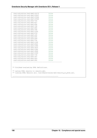 Greenbone Security Manager with Greenbone OS 4, Release 4
oval:org.mitre.oval:def:15173 false
oval:org.mitre.oval:def:15057 false
oval:org.mitre.oval:def:15546 false
oval:org.mitre.oval:def:14566 false
oval:org.mitre.oval:def:720 false
oval:org.mitre.oval:def:627 false
oval:org.mitre.oval:def:286 false
oval:org.mitre.oval:def:748 false
oval:org.mitre.oval:def:684 false
oval:org.mitre.oval:def:396 false
oval:org.mitre.oval:def:1205 false
oval:org.mitre.oval:def:679 false
oval:org.mitre.oval:def:165 false
oval:org.mitre.oval:def:565 false
oval:org.mitre.oval:def:289 false
oval:org.mitre.oval:def:730 false
oval:org.mitre.oval:def:1162 false
oval:org.mitre.oval:def:2041 false
oval:org.mitre.oval:def:1946 false
oval:org.mitre.oval:def:1815 false
oval:org.mitre.oval:def:1282 false
oval:org.mitre.oval:def:1804 false
oval:org.mitre.oval:def:1469 false
oval:org.mitre.oval:def:718 false
oval:org.mitre.oval:def:347 false
oval:org.mitre.oval:def:283 false
oval:org.mitre.oval:def:282 false
-------------------------------------------------------
** finished evaluating OVAL definitions.
** saving OVAL results to results.xml.
** running OVAL Results xsl: /usr/share/ovaldi/xml/results_to_html.xsl.
----------------------------------------------------
198 Chapter 10. Compliance and special scans
 