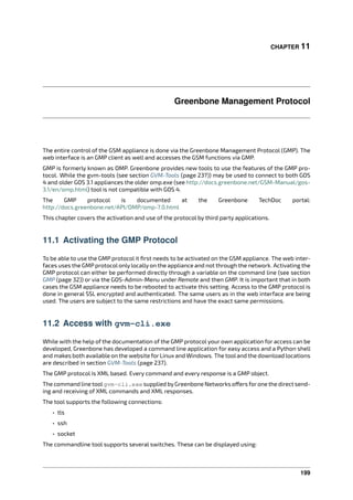 CHAPTER 11
Greenbone Management Protocol
The entire control of the GSM appliance is done via the Greenbone Management Protocol (GMP). The
web interface is an GMP client as well and accesses the GSM functions via GMP.
GMP is formerly known as OMP. Greenbone provides new tools to use the features of the GMP pro-
tocol. While the gvm-tools (see section GVM-Tools (page 237)) may be used to connect to both GOS
4 and older GOS 3.1 appliances the older omp.exe (see http://docs.greenbone.net/GSM-Manual/gos-
3.1/en/omp.html) tool is not compatible with GOS 4.
The GMP protocol is documented at the Greenbone TechDoc portal:
http://docs.greenbone.net/API/OMP/omp-7.0.html
This chapter covers the activation and use of the protocol by third party applications.
11.1 Activating the GMP Protocol
To be able to use the GMP protocol it ﬁrst needs to be activated on the GSM appliance. The web inter-
faces uses the GMP protocol only locally on the appliance and not through the network. Activating the
GMP protocol can either be performed directly through a variable on the command line (see section
GMP (page 32)) or via the GOS-Admin-Menu under Remote and then GMP. It is important that in both
cases the GSM appliance needs to be rebooted to activate this setting. Access to the GMP protocol is
done in general SSL encrypted and authenticated. The same users as in the web interface are being
used. The users are subject to the same restrictions and have the exact same permissions.
11.2 Access with gvm-cli.exe
While with the help of the documentation of the GMP protocol your own application for access can be
developed, Greenbone has developed a command line application for easy access and a Python shell
and makes both available on the website for Linux and Windows. The tooland the download locations
are described in section GVM-Tools (page 237).
The GMP protocol is XML based. Every command and every response is a GMP object.
The command line toolgvm-cli.exe supplied byGreenbone Networks o ers forone the direct send-
ing and receiving of XML commands and XML responses.
The tool supports the following connections:
• tls
• ssh
• socket
The commandline tool supports several switches. These can be displayed using:
199
 