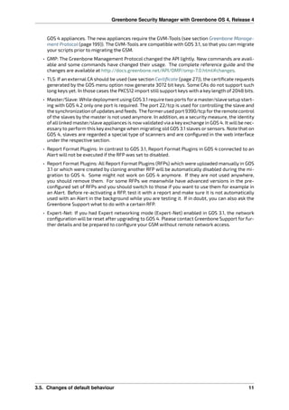 Greenbone Security Manager with Greenbone OS 4, Release 4
GOS 4 appliances. The new appliances require the GVM-Tools (see section Greenbone Manage-
ment Protocol (page 199)). The GVM-Tools are compatible with GOS 3.1, so that you can migrate
your scripts prior to migrating the GSM.
• GMP: The Greenbone Management Protocol changed the API lightly. New commands are avail-
able and some commands have changed their usage. The complete reference guide and the
changes are available at http://docs.greenbone.net/API/OMP/omp-7.0.html#changes.
• TLS: If an external CA should be used (see section Certiﬁcate (page 27)), the certiﬁcate requests
generated by the GOS menu option now generate 3072 bit keys. Some CAs do not support such
long keys yet. In those cases the PKCS12 import still support keys with a key length of 2048 bits.
• Master/Slave: While deployment using GOS 3.1 require two ports fora master/slave setup start-
ing with GOS 4.2 only one port is required. The port 22/tcp is used for controlling the slave and
the synchronization ofupdates and feeds. The formerused port 9390/tcp forthe remote control
of the slaves by the master is not used anymore. In addition, as a security measure, the identity
of all linked master/slave appliances is now validated via a key exchange in GOS 4. It will be nec-
essary to perform this key exchange when migrating old GOS 3.1 slaves or sensors. Note that on
GOS 4, slaves are regarded a special type of scanners and are conﬁgured in the web interface
under the respective section.
• Report Format Plugins: In contrast to GOS 3.1, Report Format Plugins in GOS 4 connected to an
Alert will not be executed if the RFP was set to disabled.
• Report Format Plugins: All Report Format Plugins (RFPs) which were uploaded manually in GOS
3.1 or which were created by cloning another RFP will be automatically disabled during the mi-
gration to GOS 4. Some might not work on GOS 4 anymore. If they are not used anywhere,
you should remove them. For some RFPs we meanwhile have advanced versions in the pre-
conﬁgured set of RFPs and you should switch to those if you want to use them for example in
an Alert. Before re-activating a RFP, test it with a report and make sure it is not automatically
used with an Alert in the background while you are testing it. If in doubt, you can also ask the
Greenbone Support what to do with a certain RFP.
• Expert-Net: If you had Expert networking mode (Expert-Net) enabled in GOS 3.1, the network
conﬁguration will be reset after upgrading to GOS 4. Please contact Greenbone Support for fur-
ther details and be prepared to conﬁgure your GSM without remote network access.
3.5. Changes of default behaviour 11
 