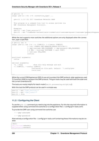 Greenbone Security Manager with Greenbone OS 4, Release 4
$ gvm-cli -h
usage: gvm-cli [-h] [-V] [connection_type] ...
gvm-cli 1.2.0 (C) 2017 Greenbone Networks GmbH
This program is a command line tool to access services via
GMP (Greenbone Management Protocol).
Examples:
gvm-cli --xml "<get_version/>"
gvm-cli --xml "<commands><authenticate><credentials><username>myuser</username><password>mypass<
...
While the tool supports more switches the additional options are only displayed when the connec-
tion_type is speciﬁed:
$ gvm-cli ssh -h
usage: gvm-cli ssh [-h] [-c [CONFIG]] [--timeout TIMEOUT]
[--log [{DEBUG,INFO,WARNING,ERROR,CRITICAL}]]
[--gmp-username GMP_USERNAME] [--gmp-password GMP_PASSWORD]
[-X XML] --hostname HOSTNAME [--port PORT]
[--ssh-user SSH_USER]
[infile]
positional arguments:
infile
optional arguments:
-h, --help show this help message and exit
-c [CONFIG], --config [CONFIG]
Configuration file path. Default: ~/.config/gvm-
tools.conf
...
While the current GSM Appliances (GOS 4) use ssh to protect the GMP protocol, older appliances used
TLS and Port 9390 to transport the GMP protocol. The gvm tools may be used with both the older and
the current Greenbone OS.
The tools are mostly helpful for batch mode (batch processing, scripting).
With this tool the GMP protocol can be used in a simple way:
gvm-cli --xml "<get_version/>"
gvm-cli --xml "<get_tasks/>"
gvm-cli < file
11.2.1 Configuring the Client
To use the gvm-cli command you need to log into the appliance. For this the required information is
supplied either using command line switches or a conﬁguration ﬁle (~/.conﬁg/gvm-tools.conf).
To provide the GMP user using command line switches use:
• --gmp-username
• --gmp-password
Alternatively a conﬁguration ﬁle ~/.conﬁg/gvm-tools.conf containing these informations may be cre-
ated:
[Auth]
gmp_username=webadmin
gmp_password=kennwort
200 Chapter 11. Greenbone Management Protocol
 