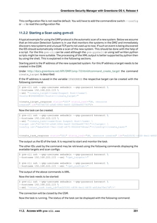 Greenbone Security Manager with Greenbone OS 4, Release 4
This conﬁguration ﬁle is not read be default. You will have to add the commandline switch --config
or -c to read the conﬁguration ﬁle.
11.2.2 Starting a Scan using gvm-cli
Atypicalexample forusing the GMPprotocolis the automatic scan ofa newsystem. Belowwe assume
that an Intrusion Detection System is in use that monitors the systems in the DMZ and immediately
discovers newsystems and unusualTCPports not used up to now. Ifsuch an event is being discovered
the IDS should automatically initiate a scan of the new system. This should be done with the help of
a script. For the this gvm-cli can be used although the gvm-pyshell or using self written python
scripts might be more suitable. The processing of the XML output is better supported by python then
by using the shell. This is explained in the following sections.
Starting point is the IP address of the new suspected system. For this IP address a target needs to be
created in the GSM.
Under http://docs.greenbone.net/API/OMP/omp-7.0.html#command_create_target the command
create_target is described.
If the IP address is saved in the variable IPADDRESS the respective target can be created with the
following command:
$ gvm-cli ssh --gmp-username webadmin --gmp-password kennwort 
--hostname 192.168.222.115 
--xml "<create_target><name>Suspect Host</name>
<hosts>$IPADDRESS</hosts></create_target>"
<create_target_response status="201" status_text="OK, resource
created" id="4574473f-a5d0-494c-be6f-3205be487793"/>
Now the task can be created.
$ gvm-cli ssh --gmp-username webadmin --gmp-password kennwort 
--hostname 192.168.222.115 
--xml "<create_task><name>Scan Suspect Host</name> 
<target id="4574473f-a5d0-494c-be6f-3205be487793"></target> 
<config id="daba56c8-73ec-11df-a475-002264764cea"></config></create_task>"
<create_task_response status="201" status_text="OK, resource created" id="ce225181-c836-4ec1-b83f-
The output us the ID of the task. It is required to start and monitor the task.
The other IDs used by the command may be retrieved using the following commands displaying the
available targets and scan conﬁgs:
$ gvm-cli ssh --gmp-username webadmin --gmp-password kennwort 
--hostname 192.168.222.115 --xml "<get_targets/>"
$ gvm-cli ssh --gmp-username webadmin --gmp-password kennwort 
--hostname 192.168.222.115 --xml "<get_configs/>"
The output of the above commands is XML.
Now the task needs to be started:
$ gvm-cli ssh --gmp-username webadmin --gmp-password kennwort 
--hostname 192.168.222.115 
--xml ‛<start_task task_id="ce225181-c836-4ec1-b83f-a6fcba70e17d"/>‛
The connection will be closed by the GSM.
Now the task is running. The status of the task can be displayed with the following command:
11.2. Access with gvm-cli.exe 201
 