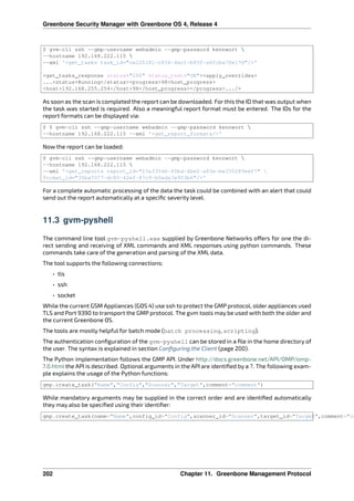 Greenbone Security Manager with Greenbone OS 4, Release 4
$ gvm-cli ssh --gmp-username webadmin --gmp-password kennwort 
--hostname 192.168.222.115 
--xml ‛<get_tasks task_id="ce225181-c836-4ec1-b83f-a6fcba70e17d"/>‛
<get_tasks_response status="200" status_text="OK"><apply_overrides>
...<status>Running</status><progress>98<host_progress>
<host>192.168.255.254</host>98</host_progress></progress>.../>
As soon as the scan is completed the report can be downloaded. For this the ID that was output when
the task was started is required. Also a meaningful report format must be entered. The IDs for the
report formats can be displayed via:
$ $ gvm-cli ssh --gmp-username webadmin --gmp-password kennwort 
--hostname 192.168.222.115 --xml ‛<get_report_formats/>‛
Now the report can be loaded:
$ gvm-cli ssh --gmp-username webadmin --gmp-password kennwort 
--hostname 192.168.222.115 
--xml ‛<get_reports report_id="23a335d6-65bd-4be2-a83e-be330289eef7" 
format_id="35ba7077-dc85-42ef-87c9-b0eda7e903b6"/>‛
For a complete automatic processing of the data the task could be combined with an alert that could
send out the report automatically at a speciﬁc severity level.
11.3 gvm-pyshell
The command line tool gvm-pyshell.exe supplied by Greenbone Networks o ers for one the di-
rect sending and receiving of XML commands and XML responses using python commands. These
commands take care of the generation and parsing of the XML data.
The tool supports the following connections:
• tls
• ssh
• socket
While the current GSM Appliances (GOS 4) use ssh to protect the GMP protocol, older appliances used
TLS and Port 9390 to transport the GMP protocol. The gvm tools may be used with both the older and
the current Greenbone OS.
The tools are mostly helpful for batch mode (batch processing, scripting).
The authentication conﬁguration of the gvm-pyshell can be stored in a ﬁle in the home directory of
the user. The syntax is explained in section Conﬁguring the Client (page 200).
The Python implementation follows the GMP API. Under http://docs.greenbone.net/API/OMP/omp-
7.0.html the API is described. Optional arguments in the API are identiﬁed by a ?. The following exam-
ple explains the usage of the Python functions:
gmp.create_task("Name","Config","Scanner","Target",comment="comment")
While mandatory arguments may be supplied in the correct order and are identiﬁed automatically
they may also be speciﬁed using their identiﬁer:
gmp.create_task(name="Name",config_id="Config",scanner_id="Scanner",target_id="Target",comment="co
202 Chapter 11. Greenbone Management Protocol
 