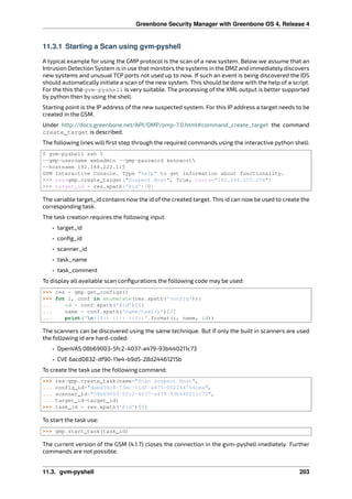 Greenbone Security Manager with Greenbone OS 4, Release 4
11.3.1 Starting a Scan using gvm-pyshell
A typical example for using the GMP protocol is the scan of a new system. Below we assume that an
Intrusion Detection System is in use that monitors the systems in the DMZ and immediately discovers
new systems and unusual TCP ports not used up to now. If such an event is being discovered the IDS
should automatically initiate a scan of the new system. This should be done with the help of a script.
For the this the gvm-pyshell is very suitable. The processing of the XML output is better supported
by python then by using the shell.
Starting point is the IP address of the new suspected system. For this IP address a target needs to be
created in the GSM.
Under http://docs.greenbone.net/API/OMP/omp-7.0.html#command_create_target the command
create_target is described.
The following lines will ﬁrst step through the required commands using the interactive python shell:
$ gvm-pyshell ssh 
--gmp-username webadmin --gmp-password kennwort
--hostname 192.168.222.115
GVM Interactive Console. Type "help" to get information about functionality.
>>> res=gmp.create_target("Suspect Host", True, hosts="192.168.255.254")
>>> target_id = res.xpath(‛@id‛)[0]
The variable target_id contains now the id of the created target. This id can now be used to create the
corresponding task.
The task creation requires the following input:
• target_id
• conﬁg_id
• scanner_id
• task_name
• task_comment
To display all available scan conﬁgurations the following code may be used:
>>> res = gmp.get_configs()
>>> for i, conf in enumerate(res.xpath(‛config‛)):
... id = conf.xpath(‛@id‛)[0]
... name = conf.xpath(‛name/text()‛)[0]
... print(‛n({0}) {1}: ({2})‛.format(i, name, id))
The scanners can be discovered using the same technique. But if only the built in scanners are used
the following id are hard-coded:
• OpenVAS 08b69003-5fc2-4037-a479-93b440211c73
• CVE 6acd0832-df90-11e4-b9d5-28d24461215b
To create the task use the following command:
>>> res=gmp.create_task(name="Scan Suspect Host",
... config_id="daba56c8-73ec-11df-a475-002264764cea",
... scanner_id="08b69003-5fc2-4037-a479-93b440211c73",
... target_id=target_id)
>>> task_id = res.xpath(‛@id‛)[0]
To start the task use:
>>> gmp.start_task(task_id)
The current version of the GSM (4.1.7) closes the connection in the gvm-pyshell imediately. Further
commands are not possible.
11.3. gvm-pyshell 203
 