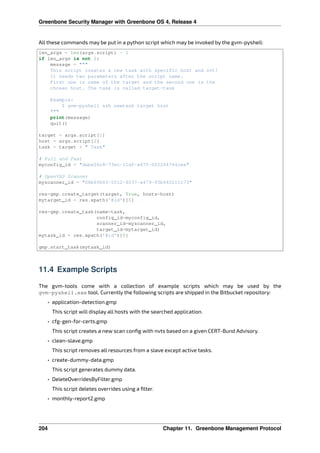 Greenbone Security Manager with Greenbone OS 4, Release 4
All these commands may be put in a python script which may be invoked by the gvm-pyshell:
len_args = len(args.script) - 1
if len_args is not 2:
message = """
This script creates a new task with specific host and nvt!
It needs two parameters after the script name.
First one is name of the target and the second one is the
chosen host. The task is called target-task
Example:
$ gvm-pyshell ssh newtask target host
"""
print(message)
quit()
target = args.script[1]
host = args.script[2]
task = target + " Task"
# Full and Fast
myconfig_id = "daba56c8-73ec-11df-a475-002264764cea"
# OpenVAS Scanner
myscanner_id = "08b69003-5fc2-4037-a479-93b440211c73"
res=gmp.create_target(target, True, hosts=host)
mytarget_id = res.xpath(‛@id‛)[0]
res=gmp.create_task(name=task,
config_id=myconfig_id,
scanner_id=myscanner_id,
target_id=mytarget_id)
mytask_id = res.xpath(‛@id‛)[0]
gmp.start_task(mytask_id)
11.4 Example Scripts
The gvm-tools come with a collection of example scripts which may be used by the
gvm-pyshell.exe tool. Currently the following scripts are shipped in the Bitbucket repository:
• application-detection.gmp
This script will display all hosts with the searched application.
• cfg-gen-for-certs.gmp
This script creates a new scan conﬁg with nvts based on a given CERT-Bund Advisory.
• clean-slave.gmp
This script removes all resources from a slave except active tasks.
• create-dummy-data.gmp
This script generates dummy data.
• DeleteOverridesByFilter.gmp
This script deletes overrides using a ﬁlter.
• monthly-report2.gmp
204 Chapter 11. Greenbone Management Protocol
 