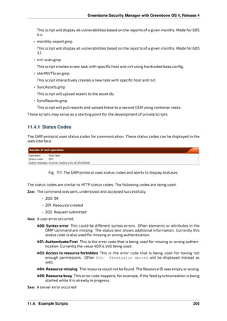 Greenbone Security Manager with Greenbone OS 4, Release 4
This script will display all vulnerabilities based on the reports of a given months. Made for GOS
4.x.
• monthly-report.gmp
This script will display all vulnerabilities based on the reports of a given months. Made for GOS
3.1.
• nvt-scan.gmp
This script creates a new task with speciﬁc host and nvt using hardcoded base conﬁg.
• startNVTScan.gmp
This script interactively creates a new task with speciﬁc host and nvt.
• SyncAssets.gmp
This script will upload assets to the asset db.
• SyncReports.gmp
This script will pull reports and upload these to a second GSM using container tasks.
These scripts may serve as a starting point for the development of private scripts.
11.4.1 Status Codes
The GMP protocol uses status codes for communication. These status codes can be displayed in the
web interface.
Fig. 11.1: The GMP protocol uses status codes and alerts to display statuses.
The status codes are similar to HTTP status codes. The following codes are being used:
2xx: The command was sent, understood and accepted successfully.
• 200: OK
• 201: Resource created
• 202: Request submitted
4xx: A user error occurred.
400: Syntax error This could be di erent syntax errors. Often elements or attributes in the
OMP command are missing. The status text shows additional information. Currently this
status code is also used for missing or wrong authentication.
401: Authenticate First This is the error code that is being used for missing or wrong authen-
tication. Currently the value 400 is still being used.
403: Access to resource forbidden This is the error code that is being used for having not
enough permissions. Often 400: Permission denied will be displayed instead as
well.
404: Resource missing The resource could not be found. The Resource ID was empty or wrong.
409: Resource busy This error code happens, for example, if the feed synchronization is being
started while it is already in progress.
5xx: A server error occurred
11.4. Example Scripts 205
 