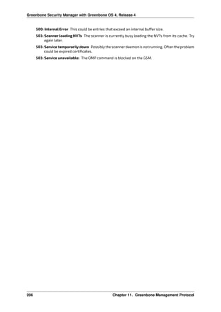 Greenbone Security Manager with Greenbone OS 4, Release 4
500: Internal Error This could be entries that exceed an internal bu er size.
503: Scanner loading NVTs The scanner is currently busy loading the NVTs from its cache. Try
again later.
503: Service temporarily down Possiblythe scannerdaemon is not running. Often the problem
could be expired certiﬁcates.
503: Service unavailable: The OMP command is blocked on the GSM.
206 Chapter 11. Greenbone Management Protocol
 