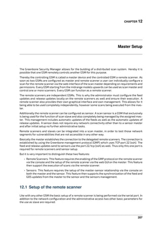 CHAPTER 12
Master Setup
The Greenbone Security Manager allows for the building of a distributed scan system. Hereby it is
possible that one GSM remotely controls another GSM for this purpose.
Thereby the controlling GSM is called a master device and the controlled GSM a remote scanner. As
soon as two GSMs are conﬁgured as master and remote scanner a user can individually conﬁgure a
scan for the remote scanner via the web interface of the scan master depending on requirements and
permissions. Every GSM starting from the midrange models upwards can be used as scan master and
control one or more scanners. Every GSM can function as a remote scanner.
The remote scanners are independent GSMs. This is why the administrator must conﬁgure the feed
updates and release updates locally on the remote scanners as well and ensure their execution. A
remote scanner also provides their own graphical interface and own management. This allows for it
being able to be used completely independently, however some scans being executed from the mas-
ter.
Additionally the remote scanner can be conﬁgured as sensor. A scan sensor is a GSM that exclusively
is being used for the function of scan slave and also completely being managed by the assigned mas-
ter. This management includes automatic updates of the feeds as well as the automatic updates of
release updates. A sensor does not require any network connectivity other than to a sensor master
and after initial setup no further administrative tasks.
Remote scanners and slaves can be integrated into a scan master, in order to test those network
segments for vulnerabilities that are not accessible in any other way.
Basically the master establishes the connection to the delegated remote scanners. The connection is
established by using the Greenbone management protocol (GMP) which uses TCP port 22 (ssh). The
feed and release updates send to sensors use the port 22/tcp (ssh) as well. Thus only this one port is
required for remote scanners and sensor setup.
But it is very important to distinguish these two features:
• Remote Scanners: This feature requires the enabling of the GMP protocol on the remote scanner
via the console and the setup of the remote scanner via the web GUI on the master. This feature
then support the execution of scans via the remote scanner.
• Sensors: This feature requires the setup of the master-sensor relationship via the console on
both the master and the sensor. This feature then supports the synchronization of the feed and
GOS updates from the master to the sensor and the sensors management.
12.1 Setup of the remote scanner
Like with any other GSM the basic setup of a remote scanner is being performed via the serial port. In
addition to the network conﬁguration and the administrative access two other basic parameters for
the use as slave are required:
207
 