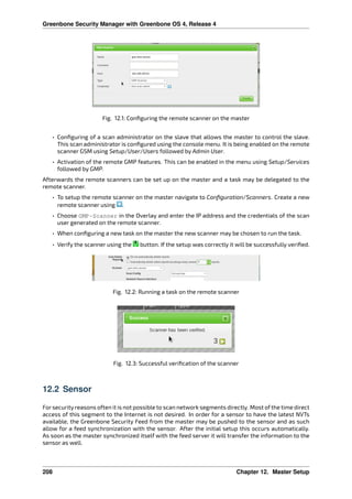 Greenbone Security Manager with Greenbone OS 4, Release 4
Fig. 12.1: Conﬁguring the remote scanner on the master
• Conﬁguring of a scan administrator on the slave that allows the master to control the slave.
This scan administrator is conﬁgured using the console menu. It is being enabled on the remote
scanner GSM using Setup/User/Users followed by Admin User.
• Activation of the remote GMP features. This can be enabled in the menu using Setup/Services
followed by GMP.
Afterwards the remote scanners can be set up on the master and a task may be delegated to the
remote scanner.
• To setup the remote scanner on the master navigate to Conﬁguration/Scanners. Create a new
remote scanner using .
• Choose GMP-Scanner in the Overlay and enter the IP address and the credentials of the scan
user generated on the remote scanner.
• When conﬁguring a new task on the master the new scanner may be chosen to run the task.
• Verify the scanner using the button. If the setup was correctly it will be successfully veriﬁed.
Fig. 12.2: Running a task on the remote scanner
Fig. 12.3: Successful veriﬁcation of the scanner
12.2 Sensor
Forsecurityreasons often it is not possible to scan network segments directly. Most of the time direct
access of this segment to the Internet is not desired. In order for a sensor to have the latest NVTs
available, the Greenbone Security Feed from the master may be pushed to the sensor and as such
allow for a feed synchronization with the sensor. After the initial setup this occurs automatically.
As soon as the master synchronized itself with the feed server it will transfer the information to the
sensor as well.
208 Chapter 12. Master Setup
 