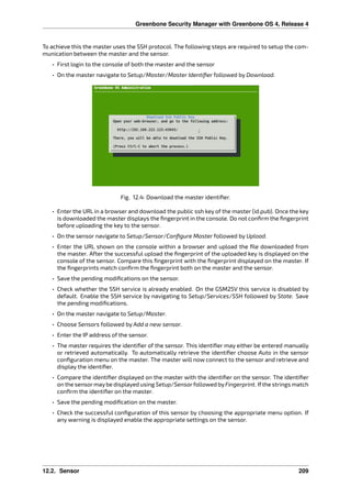 Greenbone Security Manager with Greenbone OS 4, Release 4
To achieve this the master uses the SSH protocol. The following steps are required to setup the com-
munication between the master and the sensor.
• First login to the console of both the master and the sensor
• On the master navigate to Setup/Master/Master Identiﬁer followed by Download.
Fig. 12.4: Download the master identiﬁer.
• Enter the URL in a browser and download the public ssh key of the master (id.pub). Once the key
is downloaded the master displays the ﬁngerprint in the console. Do not conﬁrm the ﬁngerprint
before uploading the key to the sensor.
• On the sensor navigate to Setup/Sensor/Conﬁgure Master followed by Upload.
• Enter the URL shown on the console within a browser and upload the ﬁle downloaded from
the master. After the successful upload the ﬁngerprint of the uploaded key is displayed on the
console of the sensor. Compare this ﬁngerprint with the ﬁngerprint displayed on the master. If
the ﬁngerprints match conﬁrm the ﬁngerprint both on the master and the sensor.
• Save the pending modiﬁcations on the sensor.
• Check whether the SSH service is already enabled. On the GSM25V this service is disabled by
default. Enable the SSH service by navigating to Setup/Services/SSH followed by State. Save
the pending modiﬁcations.
• On the master navigate to Setup/Master.
• Choose Sensors followed by Add a new sensor.
• Enter the IP address of the sensor.
• The master requires the identiﬁer of the sensor. This identiﬁer may either be entered manually
or retrieved automatically. To automatically retrieve the identiﬁer choose Auto in the sensor
conﬁguration menu on the master. The master will now connect to the sensor and retrieve and
display the identiﬁer.
• Compare the identiﬁer displayed on the master with the identiﬁer on the sensor. The identiﬁer
on the sensormaybe displayed using Setup/Sensorfollowed byFingerprint. Ifthe strings match
conﬁrm the identiﬁer on the master.
• Save the pending modiﬁcation on the master.
• Check the successful conﬁguration of this sensor by choosing the appropriate menu option. If
any warning is displayed enable the appropriate settings on the sensor.
12.2. Sensor 209
 