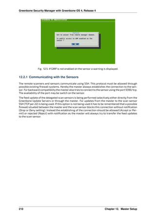 Greenbone Security Manager with Greenbone OS 4, Release 4
Fig. 12.5: If GMP is not enabled on the sensor a warning is displayed.
12.2.1 Communicating with the Sensors
The remote scanners and sensors communicate using SSH. This protocol must be allowed through
possible existing ﬁrewall systems. Hereby the master always establishes the connection to the sen-
sor. Forbackward compatibilitythe masteralso tries to connect to the sensorusing the port 9390/tcp.
The availability of the port may be switch on the sensor.
The feed update of the delegated scan sensors is being performed selectively either directly from the
Greenbone Update Servers or through the master. For updates from the master to the scan sensor
SSH (TCP per 22) is being used. If this option is not being used it has to be remembered that a possible
ﬁrewall situated between the master and the scan sensor blocks this connection without notiﬁcation
(Drop or Deny setting). Instead the establishing of the connection should be allowed (Accept or Per-
mit) or rejected (Reject) with notiﬁcation as the master will always try to transfer the feed updates
to the scan sensor.
210 Chapter 12. Master Setup
 