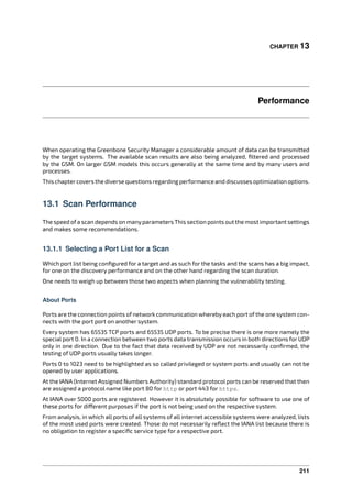 CHAPTER 13
Performance
When operating the Greenbone Security Manager a considerable amount of data can be transmitted
by the target systems. The available scan results are also being analyzed, ﬁltered and processed
by the GSM. On larger GSM models this occurs generally at the same time and by many users and
processes.
This chaptercovers the diverse questions regarding performance and discusses optimization options.
13.1 Scan Performance
The speed ofa scan depends on manyparameters This section points out the most important settings
and makes some recommendations.
13.1.1 Selecting a Port List for a Scan
Which port list being conﬁgured for a target and as such for the tasks and the scans has a big impact,
for one on the discovery performance and on the other hand regarding the scan duration.
One needs to weigh up between those two aspects when planning the vulnerability testing.
About Ports
Ports are the connection points of network communication whereby each port of the one system con-
nects with the port port on another system.
Every system has 65535 TCP ports and 65535 UDP ports. To be precise there is one more namely the
special port 0. In a connection between two ports data transmission occurs in both directions for UDP
only in one direction. Due to the fact that data received by UDP are not necessarily conﬁrmed, the
testing of UDP ports usually takes longer.
Ports 0 to 1023 need to be highlighted as so called privileged or system ports and usually can not be
opened by user applications.
At the IANA (Internet Assigned Numbers Authority) standard protocol ports can be reserved that then
are assigned a protocol name like port 80 for http or port 443 for https.
At IANA over 5000 ports are registered. However it is absolutely possible for software to use one of
these ports for di erent purposes if the port is not being used on the respective system.
From analysis, in which all ports of all systems of all internet accessible systems were analyzed, lists
of the most used ports were created. Those do not necessarily reﬂect the IANA list because there is
no obligation to register a speciﬁc service type for a respective port.
211
 