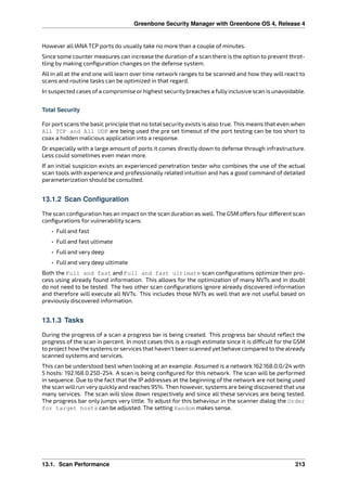 Greenbone Security Manager with Greenbone OS 4, Release 4
However all IANA TCP ports do usually take no more than a couple of minutes.
Since some counter measures can increase the duration of a scan there is the option to prevent throt-
tling by making conﬁguration changes on the defense system.
All in all at the end one will learn over time network ranges to be scanned and how they will react to
scans and routine tasks can be optimized in that regard.
In suspected cases of a compromise or highest security breaches a fully inclusive scan is unavoidable.
Total Security
For port scans the basic principle that no total security exists is also true. This means that even when
All TCP and All UDP are being used the pre set timeout of the port testing can be too short to
coax a hidden malicious application into a response.
Or especially with a large amount of ports it comes directly down to defense through infrastructure.
Less could sometimes even mean more.
If an initial suspicion exists an experienced penetration tester who combines the use of the actual
scan tools with experience and professionally related intuition and has a good command of detailed
parameterization should be consulted.
13.1.2 Scan Configuration
The scan conﬁguration has an impact on the scan duration as well. The GSM o ers four di erent scan
conﬁgurations for vulnerability scans:
• Full and fast
• Full and fast ultimate
• Full and very deep
• Full and very deep ultimate
Both the Full and fast and Full and fast ultimate scan conﬁgurations optimize their pro-
cess using already found information. This allows for the optimization of many NVTs and in doubt
do not need to be tested. The two other scan conﬁgurations ignore already discovered information
and therefore will execute all NVTs. This includes those NVTs as well that are not useful based on
previously discovered information.
13.1.3 Tasks
During the progress of a scan a progress bar is being created. This progress bar should reﬂect the
progress of the scan in percent. In most cases this is a rough estimate since it is di cult for the GSM
to project how the systems orservices that haven’t been scanned yet behave compared to the already
scanned systems and services.
This can be understood best when looking at an example. Assumed is a network 162.168.0.0/24 with
5 hosts: 192.168.0.250-254. A scan is being conﬁgured for this network. The scan will be performed
in sequence. Due to the fact that the IP addresses at the beginning of the network are not being used
the scan will run very quickly and reaches 95%. Then however, systems are being discovered that use
many services. The scan will slow down respectively and since all these services are being tested.
The progress bar only jumps very little. To adjust for this behaviour in the scanner dialog the Order
for target hosts can be adjusted. The setting Random makes sense.
13.1. Scan Performance 213
 