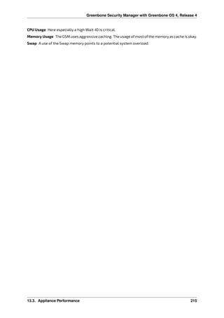 Greenbone Security Manager with Greenbone OS 4, Release 4
CPU Usage Here especially a high Wait-IO is critical.
Memory Usage The GSM uses aggressive caching. The usage ofmost ofthe memoryas cache is okay.
Swap A use of the Swap memory points to a potential system overload.
13.3. Appliance Performance 215
 