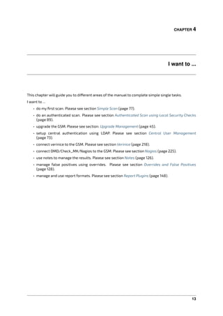 CHAPTER 4
I want to ...
This chapter will guide you to di erent areas of the manual to complete simple single tasks.
I want to ...
• do my ﬁrst scan. Please see section Simple Scan (page 77).
• do an authenticated scan. Please see section Authenticated Scan using Local Security Checks
(page 89).
• upgrade the GSM. Please see section: Upgrade Management (page 45).
• setup central authentication using LDAP. Please see section Central User Management
(page 73).
• connect verinice to the GSM. Please see section Verinice (page 218).
• connect OMD/Check_MK/Nagios to the GSM. Please see section Nagios (page 225).
• use notes to manage the results. Please see section Notes (page 126).
• manage false positives using overrides. Please see section Overrides and False Positives
(page 128).
• manage and use report formats. Please see section Report Plugins (page 148).
13
 
