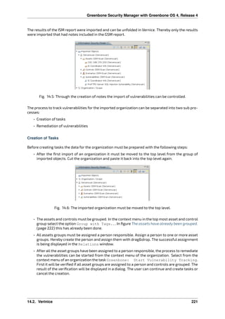 Greenbone Security Manager with Greenbone OS 4, Release 4
The results of the ISM report were imported and can be unfolded in Vernice. Thereby only the results
were imported that had notes included in the GSM report.
Fig. 14.5: Through the creation of notes the import of vulnerabilities can be controlled.
The process to track vulnerabilities for the imported organization can be separated into two sub pro-
cesses:
• Creation of tasks
• Remediation of vulnerabilities
Creation of Tasks
Before creating tasks the data for the organization must be prepared with the following steps:
• After the ﬁrst import of an organization it must be moved to the top level from the group of
imported objects. Cut the organization and paste it back into the top level again.
Fig. 14.6: The imported organization must be moved to the top level.
• The assets and controls must be grouped. In the context menu in the top most asset and control
group select the option Group with Tags... In ﬁgure The assets have already been grouped.
(page 222) this has already been done.
• All assets groups must be assigned a person responsible. Assign a person to one or more asset
groups. Hereby create the person and assign them with drag&drop. The successful assignment
is being displayed in the Relations window.
• After all the asset groups have been assigned to a person responsible, the process to remediate
the vulnerabilities can be started from the context menu of the organization. Select from the
context menu of an organization the task Greenbone: Start Vulnerability Tracking.
First it will be veriﬁed if all asset groups are assigned to a person and controls are grouped. The
result of the veriﬁcation will be displayed in a dialog. The user can continue and create tasks or
cancel the creation.
14.2. Verinice 221
 