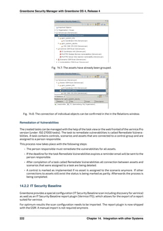 Greenbone Security Manager with Greenbone OS 4, Release 4
Fig. 14.7: The assets have already been grouped.
Fig. 14.8: The connection of individual objects can be conﬁrmed in the in the Relations window.
Remediation of Vulnerabilities
The created tasks can be managed with the help ofthe task vieworthe web fronted ofthe verinice.Pro
version (under: ISO 27000 tasks). The task to remediate vulnerabilities is called Remediate Vulnera-
bilities. A task contains controls, scenarios and assets that are connected to a control group and are
assigned to a person responsible.
This process now takes place with the following steps:
• The person responsible must remediate the vulnerabilities for all assets.
• If the deadline for the task Remediate Vulnerabilities expires a reminder email will be sent to the
person responsible.
• After completion of a task called Remediate Vulnerabilities all connection between assets and
scenarios that were assigned to a task are being deleted.
• A control is marked as implemented if no asset is assigned to the scenario anymore. If other
connections to assets still exist the status is being marked as partly. Afterwards the process is
being completed.
14.2.2 IT Security Baseline
Greenbone provides a specialconﬁguration (ITSecurity Baseline scan including discoveryfor verinice)
as well as an IT Security Baseline report plugin (Verinice ITG), which allows for the export of a report
suited for verinice.
For optimum results the scan conﬁguration needs to be imported. The report plugin is now shipped
with the GSM. A manual import is not required anymore.
222 Chapter 14. Integration with other Systems
 