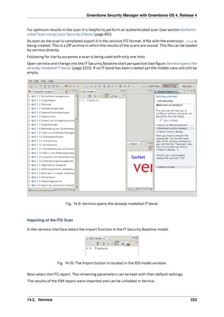 Greenbone Security Manager with Greenbone OS 4, Release 4
For optimum results in the scan it is helpful to perform an authenticated scan (see section Authenti-
cated Scan using Local Security Checks (page 89)).
As soon as the scan is completed export it in the verinice ITG format. A ﬁle with the extension .vna is
being created. This is a ZIP archive in which the results of the scans are stored. This ﬁle can be loaded
by verinice directly.
Following for clarity purposes a scan is being used with only one host.
Open verinice and change into the IT Security Baseline start perspective (see ﬁgure Verinice opens the
already modelled IT bond. (page 223)). If no IT bond has been created yet the middle view will still be
empty.
Fig. 14.9: Verinice opens the already modelled IT bond.
Importing of the ITG Scan
In the verinice interface select the import function in the IT Security Baseline model.
Fig. 14.10: The Import button is located in the BSI model window.
Now select the ITG report. The remaining parameters can be kept with their default settings.
The results of the ISM report were imported and can be unfolded in Vernice.
14.2. Verinice 223
 