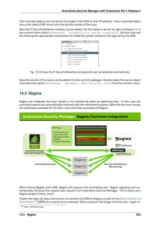 Greenbone Security Manager with Greenbone OS 4, Release 4
The imported objects are named by the target in the GSM or their IP address. Every imported object
has a sub-object GSM result with the activity results of the scan.
Now the IT Security Baseline modules can be added. For this select a server by right clicking on it. In
the context menu select Greenbone: Automatically assign components. Verinice now will
be choosing the appropriate components to model the system based on the tags set by the GSM.
Fig. 14.13: Now the IT Security Baseline components can be selected automatically.
Now the results of the scans can be added into the control catalogue. Hereby select the server object
and select the option Greenbone: Automatic Base Security Check from the context menu.
14.3 Nagios
Nagios can integrate the scan results in its monitoring tasks as additional test. In this case the
scanned systems are automatically matched with the monitored systems. With this the scan results
are eventually available for the alert rules and other processes of Nagios.
When linking Nagios with GSM, Nagios will assume the controlling role. Nagios regularly and au-
tomatically retrieves the newest scan results from Greenbone Security Manager. This is done via a
Nagios plugin (“check_omp”).
Follow the step-by-step instructions to connect the GSM to Nagios as part of the Open Monitoring
Distribution134
(OMD) are covered as an example. Other products like Icinga, Centreon etc. might re-
134 http://omdistro.org/
14.3. Nagios 225
 