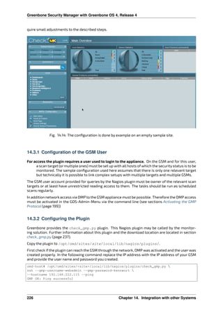 Greenbone Security Manager with Greenbone OS 4, Release 4
quire small adjustments to the described steps.
Fig. 14.14: The conﬁguration is done by example on an empty sample site.
14.3.1 Configuration of the GSM User
For access the plugin requires a user used to login to the appliance. On the GSM and for this user,
a scan target (or multiple ones) must be set up with all hosts of which the security status is to be
monitored. The sample conﬁguration used here assumes that there is only one relevant target
but technically it is possible to link complex setups with multiple targets and multiple GSMs.
The GSM user account provided for queries by the Nagios plugin must be owner of the relevant scan
targets or at least have unrestricted reading access to them. The tasks should be run as scheduled
scans regularly.
In addition network access via OMP to the GSM appliance must be possible. Therefore the OMP access
must be activated in the GOS-Admin-Menu via the command line (see sections Activating the GMP
Protocol (page 199))
14.3.2 Configuring the Plugin
Greenbone provides the check_gmp.py plugin. This Nagios plugin may be called by the monitor-
ing solution. Further information about this plugin and the download location are located in section
check_gmp.py (page 237).
Copy the plugin to /opt/omd/sites/site/local/lib/nagios/plugins/.
First check if the plugin can reach the GSM through the network, OMP was activated and the user was
created properly. In the following command replace the IP address with the IP address of your GSM
and provide the user name and password you created.
omd-host# /opt/omd/sites/<site>/local/lib/nagios/plugins/check_gmp.py 
ssh --gmp-username=webadmin --gmp-password=kennwort 
--hostname 192.168.222.115 --ping
GMP OK: Ping successful
226 Chapter 14. Integration with other Systems
 