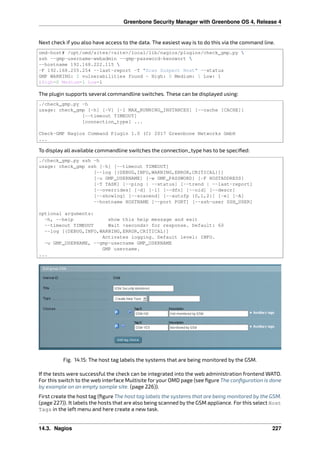 Greenbone Security Manager with Greenbone OS 4, Release 4
Next check if you also have access to the data. The easiest way is to do this via the command line.
omd-host# /opt/omd/sites/<site>/local/lib/nagios/plugins/check_gmp.py 
ssh --gmp-username=webadmin --gmp-password=kennwort 
--hostname 192.168.222.115 
-F 192.168.255.254 --last-report -T "Scan Suspect Host" --status
GMP WARNING: 2 vulnerabilities found - High: 0 Medium: 1 Low: 1
|High=0 Medium=1 Low=1
The plugin supports several commandline switches. These can be displayed using:
./check_gmp.py -h
usage: check_gmp [-h] [-V] [-I MAX_RUNNING_INSTANCES] [--cache [CACHE]]
[--timeout TIMEOUT]
[connection_type] ...
Check-GMP Nagios Command Plugin 1.0 (C) 2017 Greenbone Networks GmbH
...
To display all available commandline switches the connection_type has to be speciﬁed:
./check_gmp.py ssh -h
usage: check_gmp ssh [-h] [--timeout TIMEOUT]
[--log [{DEBUG,INFO,WARNING,ERROR,CRITICAL}]]
[-u GMP_USERNAME] [-w GMP_PASSWORD] [-F HOSTADDRESS]
[-T TASK] [--ping | --status] [--trend | --last-report]
[--overrides] [-d] [-l] [--dfn] [--oid] [--descr]
[--showlog] [--scanend] [--autofp {0,1,2}] [-e] [-A]
--hostname HOSTNAME [--port PORT] [--ssh-user SSH_USER]
optional arguments:
-h, --help show this help message and exit
--timeout TIMEOUT Wait <seconds> for response. Default: 60
--log [{DEBUG,INFO,WARNING,ERROR,CRITICAL}]
Activates logging. Default level: INFO.
-u GMP_USERNAME, --gmp-username GMP_USERNAME
GMP username.
...
Fig. 14.15: The host tag labels the systems that are being monitored by the GSM.
If the tests were successful the check can be integrated into the web administration frontend WATO.
For this switch to the web interface Multisite for your OMD page (see ﬁgure The conﬁguration is done
by example on an empty sample site. (page 226)).
First create the host tag (ﬁgure The host tag labels the systems that are being monitored by the GSM.
(page 227)). It labels the hosts that are also being scanned by the GSM appliance. For this select Host
Tags in the left menu and here create a new task.
14.3. Nagios 227
 