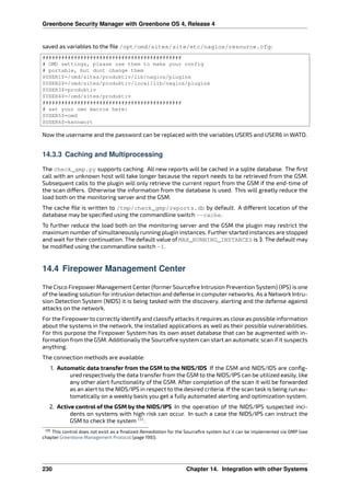 Greenbone Security Manager with Greenbone OS 4, Release 4
saved as variables to the ﬁle /opt/omd/sites/site/etc/nagios/resource.cfg:
############################################
# OMD settings, please use them to make your config
# portable, but dont change them
$USER1$=/omd/sites/produktiv/lib/nagios/plugins
$USER2$=/omd/sites/produktiv/local/lib/nagios/plugins
$USER3$=produktiv
$USER4$=/omd/sites/produktiv
############################################
# set your own macros here:
$USER5$=omd
$USER6$=kennwort
Now the username and the password can be replaced with the variables USER5 and USER6 in WATO.
14.3.3 Caching and Multiprocessing
The check_gmp.py supports caching. All new reports will be cached in a sqlite database. The ﬁrst
call with an unknown host will take longer because the report needs to be retrieved from the GSM.
Subsequent calls to the plugin will only retrieve the current report from the GSM if the end-time of
the scan di ers. Otherwise the information from the database is used. This will greatly reduce the
load both on the monitoring server and the GSM.
The cache ﬁle is written to /tmp/check_gmp/reports.db by default. A di erent location of the
database may be speciﬁed using the commandline switch --cache.
To further reduce the load both on the monitoring server and the GSM the plugin may restrict the
maximum number of simultaneously running plugin instances. Further started instances are stopped
and wait for their continuation. The default value of MAX_RUNNING_INSTANCES is 3. The default may
be modiﬁed using the commandline switch -I.
14.4 Firepower Management Center
The Cisco Firepower Management Center (former Sourceﬁre Intrusion Prevention System) (IPS) is one
of the leading solution for intrusion detection and defense in computer networks. As a Network Intru-
sion Detection System (NIDS) it is being tasked with the discovery, alerting and the defense against
attacks on the network.
For the Firepower to correctly identify and classify attacks it requires as close as possible information
about the systems in the network, the installed applications as well as their possible vulnerabilities.
For this purpose the Firepower System has its own asset database that can be augmented with in-
formation from the GSM. Additionally the Sourceﬁre system can start an automatic scan if it suspects
anything.
The connection methods are available:
1. Automatic data transfer from the GSM to the NIDS/IDS If the GSM and NIDS/IDS are conﬁg-
ured respectively the data transfer from the GSM to the NIDS/IPS can be utilized easily, like
any other alert functionality of the GSM. After completion of the scan it will be forwarded
as an alert to the NIDS/IPS in respect to the desired criteria. If the scan task is being run au-
tomatically on a weekly basis you get a fully automated alerting and optimization system.
2. Active control of the GSM by the NIDS/IPS In the operation of the NIDS/IPS suspected inci-
dents on systems with high risk can occur. In such a case the NIDS/IPS can instruct the
GSM to check the system 135
.
135 This control does not exist as a ﬁnalized Remediation for the Sourceﬁre system but it can be implemented via OMP (see
chapter Greenbone Management Protocol (page 199)).
230 Chapter 14. Integration with other Systems
 