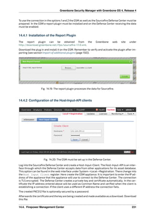 Greenbone Security Manager with Greenbone OS 4, Release 4
To use the connection in the options 1 and 2 the GSM as well as the Sourceﬁre Defense Center must be
prepared. In the GSM a report plugin must be installed and on the Defense Center receiving the data
must be enabled.
14.4.1 Installation of the Report Plugin
The report plugin can be obtained from the Greenbone web site under
http://download.greenbone.net/rfps/sourceﬁre-1.1.0.xml.
Download the plug in and install it on the GSM. Remember to verify and activate the plugin after im-
porting (see section Import of additional plugins (page 150)).
Fig. 14.19: The report plugin processes the data for Sourceﬁre.
14.4.2 Configuration of the Host-Input-API clients
Fig. 14.20: The GSM must be set up in the Defense Center.
Log into the Sourceﬁre Defense Center and create a Host-Input-Client. The Host-Input-API is an inter-
face through which the Defense Center accepts data from other applications for its asset database.
This option can be found in the web interface under System->Local->Registration. There change into
the Host Input Client register. Here create the GSM appliance. It is important to enter the IP ad-
dress of the appliance that the appliance will use to connect to the Defense Center. The connection
is TLS encrypted. The Defense Center creates a private key and certiﬁcate automatically. In the cer-
tiﬁcate the IP address entered above will be used as Common Name and veriﬁed when the client is
establishing a connection. If the client uses a di erent IP address the connection fails.
The created PKCS12 ﬁle is optionally secured by a password.
Afterwards the certiﬁcate and the keyare being created and made available as a download. Download
this ﬁle.
14.4. Firepower Management Center 231
 