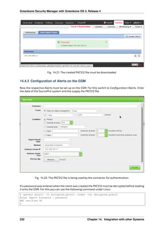 Greenbone Security Manager with Greenbone OS 4, Release 4
Fig. 14.21: The created PKCS12 ﬁle must be downloaded.
14.4.3 Configuration of Alerts on the GSM
Now the respective Alerts must be set up on the GSM. For this switch to Conﬁguration/Alerts. Enter
the data of the Sourceﬁre system and the supply the PKCS12 ﬁle.
Fig. 14.22: The PKCS12 ﬁle is being used by the connector for authentication.
If a password was entered when the client was created the PKCS12 must be decrypted before loading
it onto the GSM. For this you can use the following command under Linux:
$ openssl pkcs12 -in encrypted.pkcs12 -nodes -out decrypted.pcks12
Enter Import Password : password
MAC verified OK
$
232 Chapter 14. Integration with other Systems
 