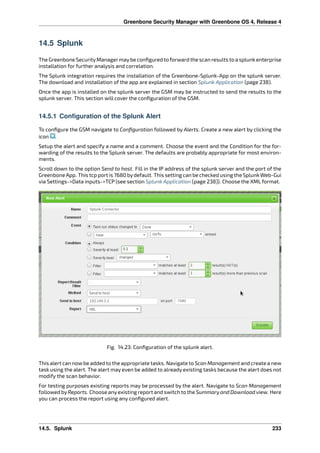 Greenbone Security Manager with Greenbone OS 4, Release 4
14.5 Splunk
The Greenbone SecurityManagermaybe conﬁgured to forward the scan results to a splunkenterprise
installation for further analysis and correlation.
The Splunk integration requires the installation of the Greenbone-Splunk-App on the splunk server.
The download and installation of the app are explained in section Splunk Application (page 238).
Once the app is installed on the splunk server the GSM may be instructed to send the results to the
splunk server. This section will cover the conﬁguration of the GSM.
14.5.1 Configuration of the Splunk Alert
To conﬁgure the GSM navigate to Conﬁguration followed by Alerts. Create a new alert by clicking the
icon .
Setup the alert and specify a name and a comment. Choose the event and the Condition for the for-
warding of the results to the Splunk server. The defaults are probably appropriate for most environ-
ments.
Scroll down to the option Send to host. Fill in the IP address of the splunk server and the port of the
Greenbone App. This tcp port is 7680 bydefault. This setting can be checked using the Splunk Web-Gui
via Settings->Data inputs->TCP (see section Splunk Application (page 238)). Choose the XML format.
Fig. 14.23: Conﬁguration of the splunk alert.
This alert can nowbe added to the appropriate tasks. Navigate to Scan Management and create a new
task using the alert. The alert may even be added to already existing tasks because the alert does not
modify the scan behavior.
For testing purposes existing reports may be processed by the alert. Navigate to Scan Management
followed byReports. Choose anyexisting report and switch to the Summary and Download view. Here
you can process the report using any conﬁgured alert.
14.5. Splunk 233
 