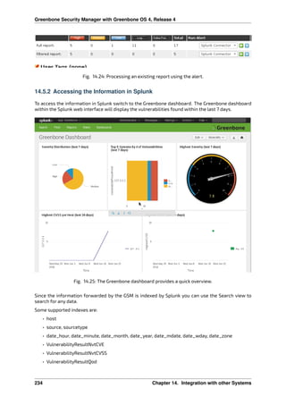 Greenbone Security Manager with Greenbone OS 4, Release 4
Fig. 14.24: Processing an existing report using the alert.
14.5.2 Accessing the Information in Splunk
To access the information in Splunk switch to the Greenbone dashboard. The Greenbone dashboard
within the Splunk web interface will display the vulnerabilities found within the last 7 days.
Fig. 14.25: The Greenbone dashboard provides a quick overview.
Since the information forwarded by the GSM is indexed by Splunk you can use the Search view to
search for any data.
Some supported indexes are:
• host
• source, sourcetype
• date_hour, date_minute, date_month, date_year, date_mdate, date_wday, date_zone
• VulnerabilityResultNvtCVE
• VulnerabilityResultNvtCVSS
• VulnerabilityResultQod
234 Chapter 14. Integration with other Systems
 