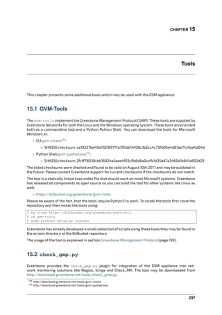 CHAPTER 15
Tools
This chapter presents some additional tools which may be used with the GSM appliance.
15.1 GVM-Tools
The gvm-tools implement the Greenbone Management Protocol (GMP). These tools are supplied by
Greenbone Networks for both the Linux and the Windows operating system. These tools are provided
both as a commandline tool and a Python Python Shell. You can download the tools for Microsoft
Windows at:
• CLI gvm-cli.exe136
:
– SHA256checksum: ca19227ba49a732f69717a395db14f08c3b2cc4c73fd00a4d81ab71c4ba4d04d
• Python Shell gvm-pyshell.exe137
:
– SHA256checksum: 2fc 78038cbb16924a5aee4f03c9b6d6a0cefb1d35dd7a3465b1b841a850d29
The listed checksums were checked and found to be valid on August 10th 2017 and may be outdated in
the future. Please contact Greenbone support for current checksums if the checksums do not match.
The tool is a statically linked executable ﬁle that should work on most Microsoft systems. Greenbone
has released all components as open source so you can build the tool for other systems like Linux as
well:
• https://bitbucket.org/greenbone/gvm-tools
Please be aware of the fact, that the tools require Python3 to work. To install the tools ﬁrst clone the
repository and then install the tools using:
$ hg clone https://bitbucket.org/greenbone/gvm-tools
$ cd gvm-tools
$ sudo python3 setup.py install
Greenbone has already developed a small collection of scripts using these tools they may be found in
the scripts directory at the BitBucket repository.
The usage of the tool is explained in section Greenbone Management Protocol (page 199).
15.2 check_gmp.py
Greenbone provides the check_gmp.py plugin for integration of the GSM appliance into net-
work monitoring solutions like Nagios, Icinga and Check_MK. The tool may be downloaded from
http://download.greenbone.net/tools/check_gmp.py.
136 http://download.greenbone.net/tools/gvm-cli.exe
137 http://download.greenbone.net/tools/gvm-pyshell.exe
237
 