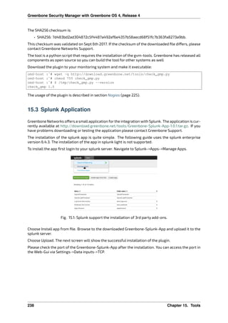 Greenbone Security Manager with Greenbone OS 4, Release 4
The SHA256 checksum is:
• SHA256: 7d483bd2ad304872c5f4487a492ef6e4357b58aecd68f51fc7b363fa8273a9bb.
This checksum was validated on Sept 6th 2017. If the checksum of the downloaded ﬁle di ers, please
contact Greenbone Networks Support.
The tool is a python script that requires the installation of the gvm-tools. Greenbone has released all
components as open source so you can build the tool for other systems as well
Download the plugin to your monitoring system and make it executable:
omd-host :~# wget -q http://download.greenbone.net/tools/check_gmp.py
omd-host :~# chmod 755 check_gmp.py
omd-host :~# $ /tmp/check_gmp.py --version
check_gmp 1.0
The usage of the plugin is described in section Nagios (page 225).
15.3 Splunk Application
Greenbone Networks o ers a smallapplication for the integration with Splunk. The application is cur-
rently available at http://download.greenbone.net/tools/Greenbone-Splunk-App-1.0.1.tar.gz. If you
have problems downloading or testing the application please contact Greenbone Support.
The installation of the splunk app is quite simple. The following guide uses the splunk enterprise
version 6.4.3. The installation of the app in splunk light is not supported.
To install the app ﬁrst login to your splunk server. Navigate to Splunk->Apps->Manage Apps.
Fig. 15.1: Splunk support the installation of 3rd party add-ons.
Choose Install app from ﬁle. Browse to the downloaded Greenbone-Splunk-App and upload it to the
splunk server.
Choose Upload. The next screen will show the successful installation of the plugin.
Please check the port of the Greenbone-Splunk-App after the installation. You can access the port in
the Web-Gui via Settings->Data inputs->TCP.
238 Chapter 15. Tools
 