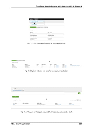 Greenbone Security Manager with Greenbone OS 4, Release 4
Fig. 15.2: 3rd party add-ons may be installed from ﬁle.
Fig. 15.3: Splunk lists the add-on after successful installation.
Fig. 15.4: The port of the app is required for the conﬁguration on the GSM.
15.3. Splunk Application 239
 