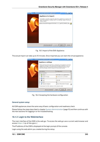 Greenbone Security Manager with Greenbone OS 4, Release 4
Fig. 16.1: Import of the OVA-Appliance
The actual import can take up to 10 minutes. Once imported you can start the virtual appliance.
Fig. 16.2: Accepting the hardware conﬁguration
General system setup
All GSM appliances share the same way of basic conﬁguration and readiness check.
Please follow the steps described in chapter System Administration (page 15) and then continue with
the next sections for logging in or for troubleshooting.
16.1.3 Login to the Webinterface
The main interface of the GSM is the web gui. To access the web gui use a current web browser and
access https://<ip-of-the-gsm>/.
The IP address of the GSM is displayed at the login prompt of the console.
Login using the web admin you created during the setup.
16.1. GSM ONE 243
 