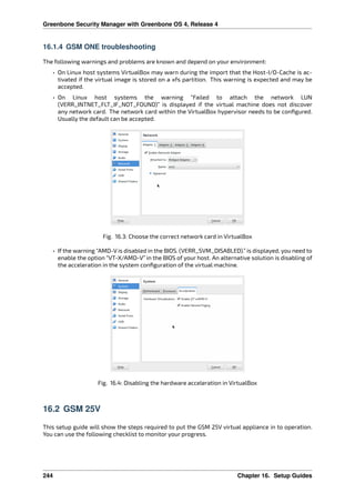 Greenbone Security Manager with Greenbone OS 4, Release 4
16.1.4 GSM ONE troubleshooting
The following warnings and problems are known and depend on your environment:
• On Linux host systems VirtualBox may warn during the import that the Host-I/O-Cache is ac-
tivated if the virtual image is stored on a xfs partition. This warning is expected and may be
accepted.
• On Linux host systems the warning “Failed to attach the network LUN
(VERR_INTNET_FLT_IF_NOT_FOUND)” is displayed if the virtual machine does not discover
any network card. The network card within the VirtualBox hypervisor needs to be conﬁgured.
Usually the default can be accepted.
Fig. 16.3: Choose the correct network card in VirtualBox
• If the warning “AMD-V is disabled in the BIOS. (VERR_SVM_DISABLED).” is displayed, you need to
enable the option “VT-X/AMD-V” in the BIOS of your host. An alternative solution is disabling of
the acceleration in the system conﬁguration of the virtual machine.
Fig. 16.4: Disabling the hardware acceleration in VirtualBox
16.2 GSM 25V
This setup guide will show the steps required to put the GSM 25V virtual appliance in to operation.
You can use the following checklist to monitor your progress.
244 Chapter 16. Setup Guides
 