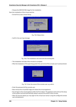 Greenbone Security Manager with Greenbone OS 4, Release 4
• Choose the GSM 25V ISO image for the installation
Start the installation of the virtual machine.
• On the ﬁrst screen choose Setup.
Fig. 16.5: Setup menu
• Conﬁrm the warning message.
Fig. 16.6: The installation will overwrite the existing disk.
• The installation will take a few minutes to complete.
• Afterthe installation ofthe operating system the username ofthe console usermust be entered.
Fig. 16.7: Enter the name of the console user, e.g. admin.
• Enter the password of the console user.
• Now remove the virtual ISO image and reboot the virtual appliance.
• Do not login to the virtual appliance after the ﬁrst reboot. The appliance will continue the setup
of the system and will automatically reboot a second time within a few minutes.
• After the second reboot you may login to the virtual scan sensor using the conﬁgured console
user and password.
246 Chapter 16. Setup Guides
 