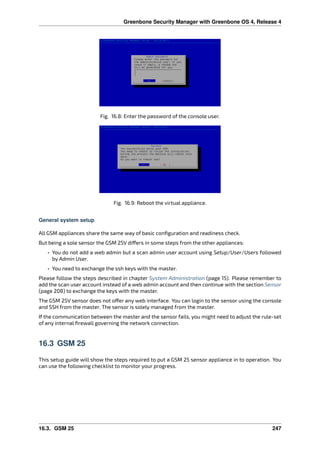 Greenbone Security Manager with Greenbone OS 4, Release 4
Fig. 16.8: Enter the password of the console user.
Fig. 16.9: Reboot the virtual appliance.
General system setup
All GSM appliances share the same way of basic conﬁguration and readiness check.
But being a sole sensor the GSM 25V di ers in some steps from the other appliances:
• You do not add a web admin but a scan admin user account using Setup/User/Users followed
by Admin User.
• You need to exchange the ssh keys with the master.
Please follow the steps described in chapter System Administration (page 15). Please remember to
add the scan user account instead of a web admin account and then continue with the section Sensor
(page 208) to exchange the keys with the master.
The GSM 25V sensor does not o er any web interface. You can login to the sensor using the console
and SSH from the master. The sensor is solely managed from the master.
If the communication between the master and the sensor fails, you might need to adjust the rule-set
of any internal ﬁrewall governing the network connection.
16.3 GSM 25
This setup guide will show the steps required to put a GSM 25 sensor appliance in to operation. You
can use the following checklist to monitor your progress.
16.3. GSM 25 247
 
