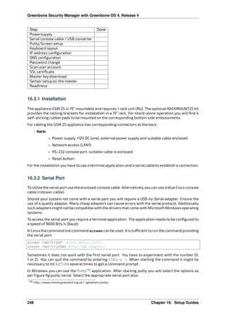 Greenbone Security Manager with Greenbone OS 4, Release 4
Step Done
Powersupply
Serial console cable / USB converter
Putty/Screen setup
Keyboard layout
IP address conﬁguration
DNS conﬁguration
Password change
Scan user account
SSL certiﬁcate
Master key download
Sensor setup on the master
Readiness
16.3.1 Installation
The appliance GSM 25 is 19” mountable and requires 1 rack unit (RU). The optional RACKMOUNT25 kit
provides the racking brackets for installation in a 19” rack. For stand-alone operation you will ﬁnd 4
self-sticking rubber pads to be mounted on the corresponding bottom side embossments.
For cabling the GSM 25 appliance has corresponding connectors at the back:
• back:
– Power supply +12V DC (one), external power supply and suitable cable enclosed
– Network access (LAN1)
– RS-232 console port, suitable cable is enclosed
– Reset button
For the installation you have to use a terminal application and a serial cable to establish a connection.
16.3.2 Serial Port
To utilize the serialport use the enclosed console cable. Alternativelyyou can use a blue Cisco console
cable (rollover-cable).
Should your system not come with a serial port you will require a USB-to-Serial adapter. Ensure the
use of a quality adapter. Many cheap adapters can cause errors with the serial protocol. Additionally
such adapters might not be compatible with the drivers that come with Microsoft Windows operating
systems.
To access the serial port you require a terminal application. The application needs to be conﬁgured to
a speed of 9600 Bits/s (Baud).
In Linux the command line command screen can be used. It is su cient to run the command providing
the serial port.
screen /dev/ttyS0 #(for serial port)
screen /dev/ttyUSB0 #(for USB adapter)
Sometimes it does not work with the ﬁrst serial port. You have to experiment with the number (0,
1 or 2). You can quit the command by entering CTRL-a . When starting the command it might be
necessary to hit RETURN several times to get a command prompt.
In Windows you can use the Putty138
application. After starting putty you will select the options as
per Figure ﬁg:putty-serial. Select the appropriate serial port also.
138 http://www.chiark.greenend.org.uk/~sgtatham/putty/
248 Chapter 16. Setup Guides
 