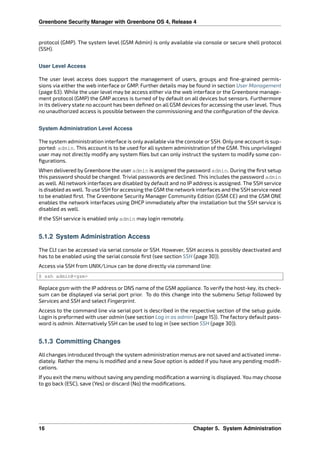 Greenbone Security Manager with Greenbone OS 4, Release 4
protocol (GMP). The system level (GSM Admin) is only available via console or secure shell protocol
(SSH).
User Level Access
The user level access does support the management of users, groups and ﬁne-grained permis-
sions via either the web interface or GMP. Further details may be found in section User Management
(page 63). While the user level may be access either via the web interface or the Greenbone manage-
ment protocol (GMP) the GMP access is turned of by default on all devices but sensors. Furthermore
in its delivery state no account has been deﬁned on all GSM devices for accessing the user level. Thus
no unauthorized access is possible between the commissioning and the conﬁguration of the device.
System Administration Level Access
The system administration interface is only available via the console or SSH. Only one account is sup-
ported: admin. This account is to be used for all system administration of the GSM. This unprivileged
user may not directly modify any system ﬁles but can only instruct the system to modify some con-
ﬁgurations.
When delivered by Greenbone the user admin is assigned the password admin. During the ﬁrst setup
this password should be changed. Trivial passwords are declined. This includes the password admin
as well. All network interfaces are disabled by default and no IP address is assigned. The SSH service
is disabled as well. To use SSH for accessing the GSM the network interfaces and the SSH service need
to be enabled ﬁrst. The Greenbone Security Manager Community Edition (GSM CE) and the GSM ONE
enables the network interfaces using DHCP immediately after the installation but the SSH service is
disabled as well.
If the SSH service is enabled only admin may login remotely.
5.1.2 System Administration Access
The CLI can be accessed via serial console or SSH. However, SSH access is possibly deactivated and
has to be enabled using the serial console ﬁrst (see section SSH (page 30)).
Access via SSH from UNIX/Linux can be done directly via command line:
$ ssh admin@<gsm>
Replace gsm with the IP address or DNS name of the GSM appliance. To verify the host-key, its check-
sum can be displayed via serial port prior. To do this change into the submenu Setup followed by
Services and SSH and select Fingerprint.
Access to the command line via serial port is described in the respective section of the setup guide.
Login is preformed with user admin (see section Log in as admin (page 15)). The factory default pass-
word is admin. Alternatively SSH can be used to log in (see section SSH (page 30)).
5.1.3 Committing Changes
All changes introduced through the system administration menus are not saved and activated imme-
diately. Rather the menu is modiﬁed and a new Save option is added if you have any pending modiﬁ-
cations.
If you exit the menu without saving any pending modiﬁcation a warning is displayed. You may choose
to go back (ESC), save (Yes) or discard (No) the modiﬁcations.
16 Chapter 5. System Administration
 