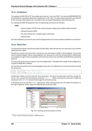 Greenbone Security Manager with Greenbone OS 4, Release 4
16.4.1 Installation
The appliance GSM 100 is 19” mountable and requires 1 rack unit (RU). The optional RACKMOUNT100
kit provides the racking brackets for installation in a 19” rack. For stand-alone operation you will ﬁnd
4 self-sticking rubber pads to be mounted on the corresponding bottom side embossments.
For cabling the GSM 100 appliance has corresponding connectors at the back:
• back:
– Power supply +12V DC (one), external power supply and suitable cable enclosed
– Network access (LAN1)
– RS-232 console port, suitable cable is enclosed
– Reset button
For the installation you have to use a terminal application and a serial cable to establish a connection.
16.4.2 Serial Port
To utilize the serialport use the enclosed console cable. Alternativelyyou can use a blue Cisco console
cable (rollover-cable).
Should your system not come with a serial port you will require a USB-to-Serial adapter. Ensure the
use of a quality adapter. Many cheap adapters can cause errors with the serial protocol. Additionally
such adapters might not be compatible with the drivers that come with Microsoft Windows operating
systems.
To access the serial port you require a terminal application. The application needs to be conﬁgured to
a speed of 9600 Bits/s (Baud).
In Linux the command line command screen can be used. It is su cient to run the command providing
the serial port.
screen /dev/ttyS0 #(for serial port)
screen /dev/ttyUSB0 #(for USB adapter)
Sometimes it does not work with the ﬁrst serial port. You have to experiment with the number (0,
1 or 2). You can quit the command by entering CTRL-a . When starting the command it might be
necessary to hit RETURN several times to get a command prompt.
In Windows you can use the Putty139
application. After starting putty you will select the options as
per Figure ﬁg:putty-serial. Select the appropriate serial port also.
Fig. 16.11: Setting up the serial port in Putty
139 http://www.chiark.greenend.org.uk/~sgtatham/putty/
250 Chapter 16. Setup Guides
 