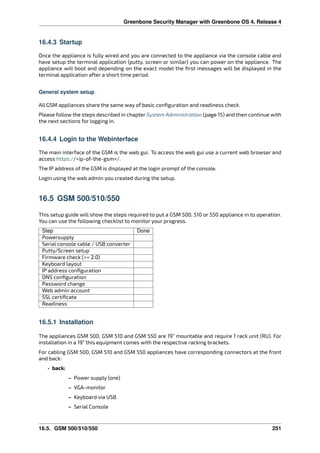 Greenbone Security Manager with Greenbone OS 4, Release 4
16.4.3 Startup
Once the appliance is fully wired and you are connected to the appliance via the console cable and
have setup the terminal application (putty, screen or similar) you can power on the appliance. The
appliance will boot and depending on the exact model the ﬁrst messages will be displayed in the
terminal application after a short time period.
General system setup
All GSM appliances share the same way of basic conﬁguration and readiness check.
Please follow the steps described in chapter System Administration (page 15) and then continue with
the next sections for logging in.
16.4.4 Login to the Webinterface
The main interface of the GSM is the web gui. To access the web gui use a current web browser and
access https://<ip-of-the-gsm>/.
The IP address of the GSM is displayed at the login prompt of the console.
Login using the web admin you created during the setup.
16.5 GSM 500/510/550
This setup guide will show the steps required to put a GSM 500, 510 or 550 appliance in to operation.
You can use the following checklist to monitor your progress.
Step Done
Powersupply
Serial console cable / USB converter
Putty/Screen setup
Firmware check (>= 2.0)
Keyboard layout
IP address conﬁguration
DNS conﬁguration
Password change
Web admin account
SSL certiﬁcate
Readiness
16.5.1 Installation
The appliances GSM 500, GSM 510 and GSM 550 are 19” mountable and require 1 rack unit (RU). For
installation in a 19” this equipment comes with the respective racking brackets.
For cabling GSM 500, GSM 510 and GSM 550 appliances have corresponding connectors at the front
and back:
• back:
– Power supply (one)
– VGA-monitor
– Keyboard via USB
– Serial Console
16.5. GSM 500/510/550 251
 