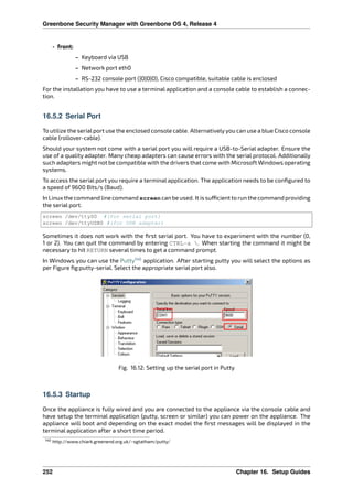 Greenbone Security Manager with Greenbone OS 4, Release 4
• front:
– Keyboard via USB
– Network port eth0
– RS-232 console port (|O|O|O), Cisco compatible, suitable cable is enclosed
For the installation you have to use a terminal application and a console cable to establish a connec-
tion.
16.5.2 Serial Port
To utilize the serialport use the enclosed console cable. Alternativelyyou can use a blue Cisco console
cable (rollover-cable).
Should your system not come with a serial port you will require a USB-to-Serial adapter. Ensure the
use of a quality adapter. Many cheap adapters can cause errors with the serial protocol. Additionally
such adapters might not be compatible with the drivers that come with Microsoft Windows operating
systems.
To access the serial port you require a terminal application. The application needs to be conﬁgured to
a speed of 9600 Bits/s (Baud).
In Linux the command line command screen can be used. It is su cient to run the command providing
the serial port.
screen /dev/ttyS0 #(for serial port)
screen /dev/ttyUSB0 #(for USB adapter)
Sometimes it does not work with the ﬁrst serial port. You have to experiment with the number (0,
1 or 2). You can quit the command by entering CTRL-a . When starting the command it might be
necessary to hit RETURN several times to get a command prompt.
In Windows you can use the Putty140
application. After starting putty you will select the options as
per Figure ﬁg:putty-serial. Select the appropriate serial port also.
Fig. 16.12: Setting up the serial port in Putty
16.5.3 Startup
Once the appliance is fully wired and you are connected to the appliance via the console cable and
have setup the terminal application (putty, screen or similar) you can power on the appliance. The
appliance will boot and depending on the exact model the ﬁrst messages will be displayed in the
terminal application after a short time period.
140 http://www.chiark.greenend.org.uk/~sgtatham/putty/
252 Chapter 16. Setup Guides
 