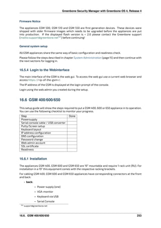 Greenbone Security Manager with Greenbone OS 4, Release 4
Firmware Notice
The appliances GSM 500, GSM 510 and GSM 550 are ﬁrst generation devices. These devices were
shipped with older ﬁrmware images which needs to be upgraded before the appliances are put
into production. If the displayed ﬂash version is < 2.0 please contact the Greenbone support
(mailto:support@greenbone.net141
) before continuing!
General system setup
All GSM appliances share the same way of basic conﬁguration and readiness check.
Please follow the steps described in chapter System Administration (page 15) and then continue with
the next sections for logging in.
16.5.4 Login to the Webinterface
The main interface of the GSM is the web gui. To access the web gui use a current web browser and
access https://<ip-of-the-gsm>/.
The IP address of the GSM is displayed at the login prompt of the console.
Login using the web admin you created during the setup.
16.6 GSM 400/600/650
This setup guide will show the steps required to put a GSM 400, 600 or 650 appliance in to operation.
You can use the following checklist to monitor your progress.
Step Done
Powersupply
Serial console cable / USB converter
Putty/Screen setup
Keyboard layout
IP address conﬁguration
DNS conﬁguration
Password change
Web admin account
SSL certiﬁcate
Readiness
16.6.1 Installation
The appliances GSM 400, GSM 600 and GSM 650 are 19” mountable and require 1 rack unit (RU). For
installation in a 19” this equipment comes with the respective racking brackets.
For cabling GSM 400, GSM 600 and GSM 650 appliances have corresponding connectors at the front
and back:
• back:
– Power supply (one)
– VGA-monitor
– Keyboard via USB
– Serial Console
141 support@greenbone.net
16.6. GSM 400/600/650 253
 
