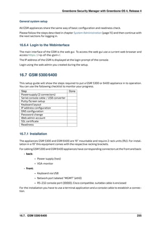 Greenbone Security Manager with Greenbone OS 4, Release 4
General system setup
All GSM appliances share the same way of basic conﬁguration and readiness check.
Please follow the steps described in chapter System Administration (page 15) and then continue with
the next sections for logging in.
16.6.4 Login to the Webinterface
The main interface of the GSM is the web gui. To access the web gui use a current web browser and
access https://<ip-of-the-gsm>/.
The IP address of the GSM is displayed at the login prompt of the console.
Login using the web admin you created during the setup.
16.7 GSM 5300/6400
This setup guide will show the steps required to put a GSM 5300 or 6400 appliance in to operation.
You can use the following checklist to monitor your progress.
Step Done
Powersupply (2 connectors)
Serial console cable / USB converter
Putty/Screen setup
Keyboard layout
IP address conﬁguration
DNS conﬁguration
Password change
Web admin account
SSL certiﬁcate
Readiness
16.7.1 Installation
The appliances GSM 5300 and GSM 6400 are 19” mountable and require 2 rack units (RU). For instal-
lation in a 19” this equipment comes with the respective racking brackets.
Forcabling GSM 5300 and GSM 6400 appliances have corresponding connectors at the front and back:
• back:
– Power supply (two)
– VGA-monitor
• front:
– Keyboard via USB
– Network port labeled “MGMT” (eth0)
– RS-232 console port (|O|O|O), Cisco compatible, suitable cable is enclosed
For the installation you have to use a terminal application and a console cable to establish a connec-
tion.
16.7. GSM 5300/6400 255
 