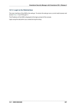 Greenbone Security Manager with Greenbone OS 4, Release 4
16.7.4 Login to the Webinterface
The main interface of the GSM is the web gui. To access the web gui use a current web browser and
access https://<ip-of-the-gsm>/.
The IP address of the GSM is displayed at the login prompt of the console.
Login using the web admin you created during the setup.
16.7. GSM 5300/6400 257
 
